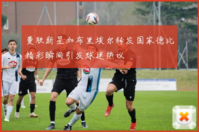 曼联新星加布里埃尔转发国家德比精彩瞬间引发球迷热议