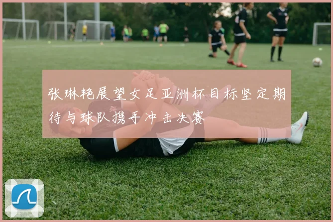 张琳艳展望女足亚洲杯目标坚定期待与球队携手冲击决赛