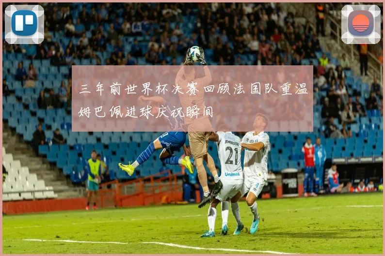 三年前世界杯决赛回顾法国队重温姆巴佩进球庆祝瞬间