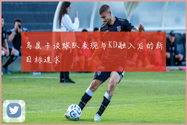 乌度卡谈球队表现与KD融入后的新目标追求