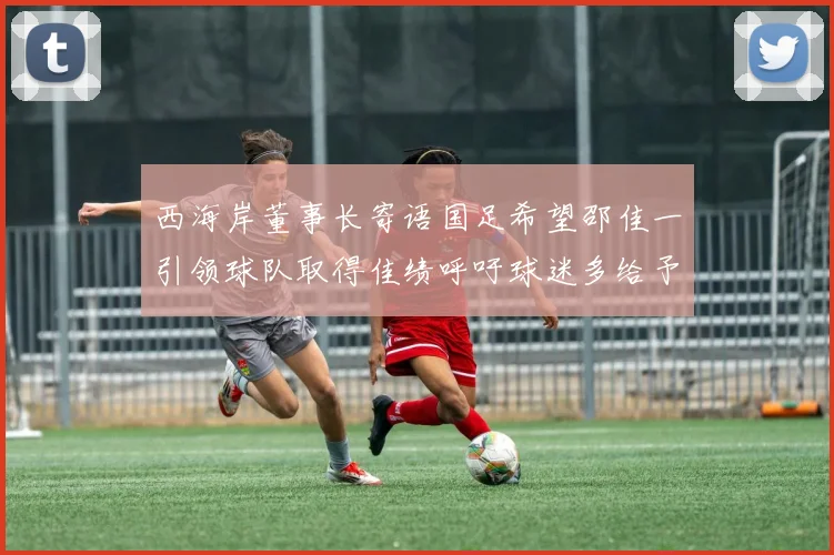 西海岸董事长寄语国足希望邵佳一引领球队取得佳绩呼吁球迷多给予包容与支持