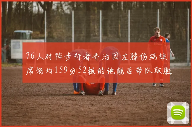 76人对阵步行者乔治因左膝伤病缺席场均159分52板的他能否带队取胜