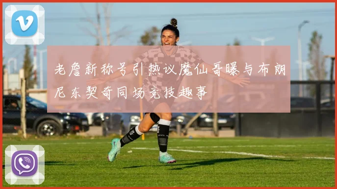 老詹新称号引热议魔仙哥曝与布朗尼东契奇同场竞技趣事