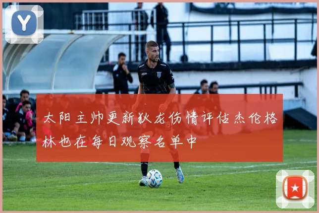 太阳主帅更新狄龙伤情评估杰伦格林也在每日观察名单中