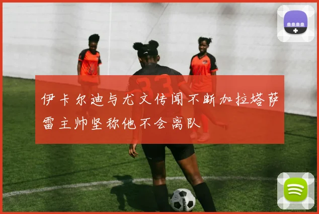 伊卡尔迪与尤文传闻不断加拉塔萨雷主帅坚称他不会离队