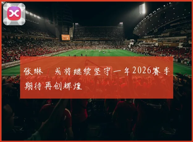 张琳芃或将继续坚守一年2026赛季期待再创辉煌