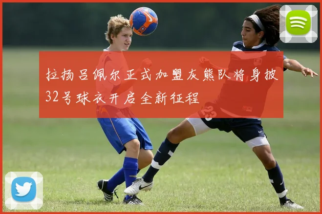 拉扬吕佩尔正式加盟灰熊队将身披32号球衣开启全新征程