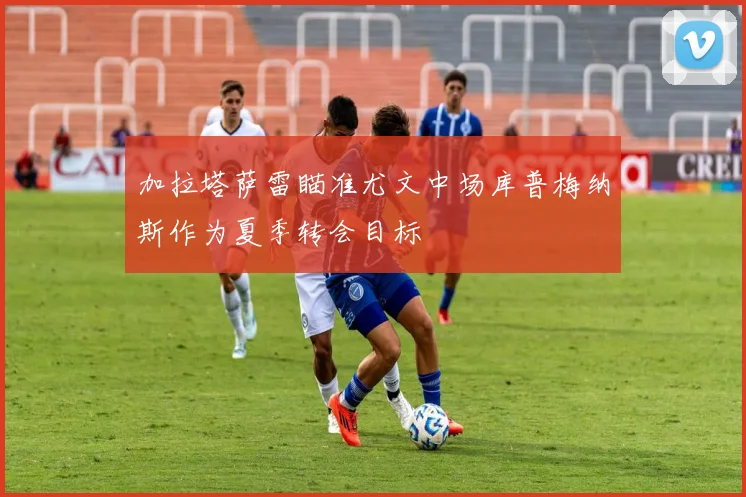 加拉塔萨雷瞄准尤文中场库普梅纳斯作为夏季转会目标