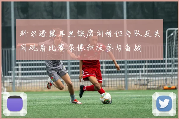 科尔透露库里缺席训练但与队友共同观看比赛录像积极参与备战