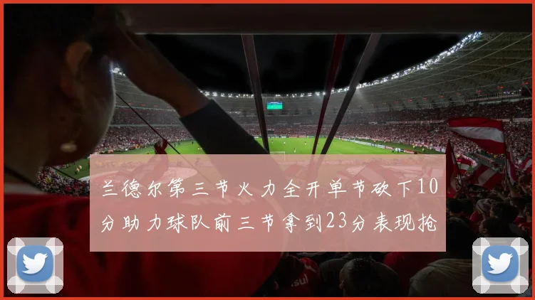兰德尔第三节火力全开单节砍下10分助力球队前三节拿到23分表现抢眼