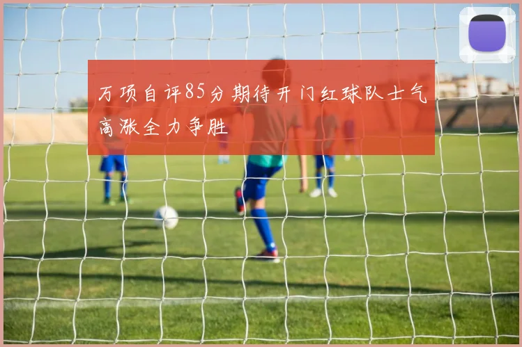 万项自评85分期待开门红球队士气高涨全力争胜