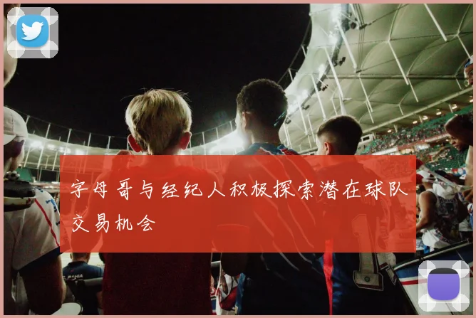 字母哥与经纪人积极探索潜在球队交易机会