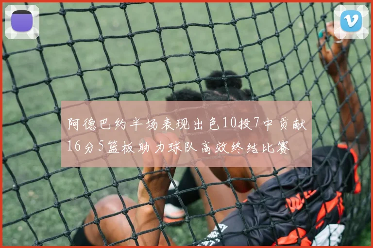 阿德巴约半场表现出色10投7中贡献16分5篮板助力球队高效终结比赛