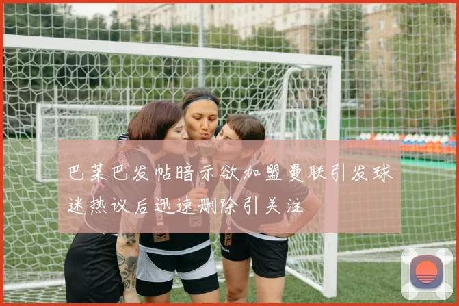 巴莱巴发帖暗示欲加盟曼联引发球迷热议后迅速删除引关注