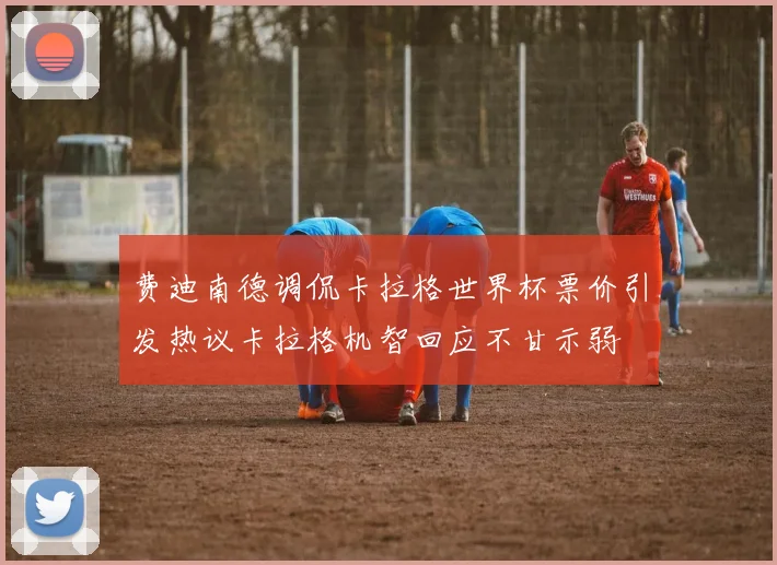 费迪南德调侃卡拉格世界杯票价引发热议卡拉格机智回应不甘示弱
