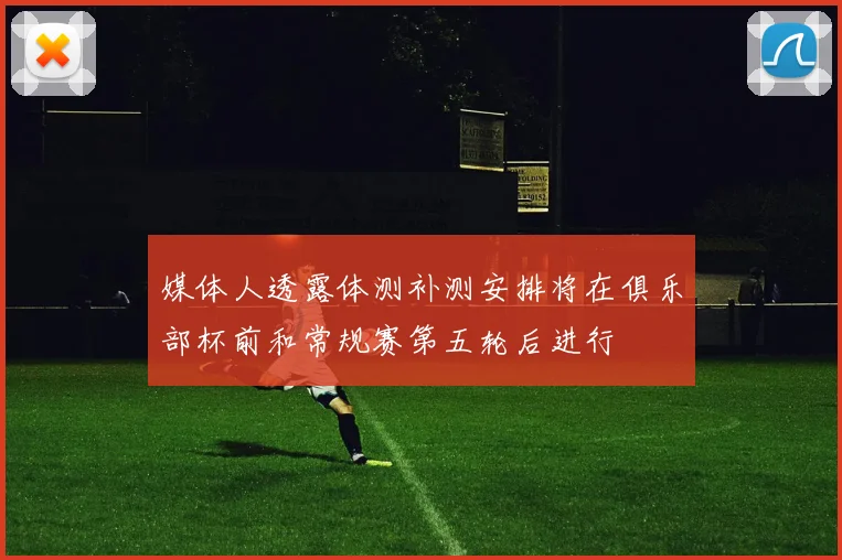 媒体人透露体测补测安排将在俱乐部杯前和常规赛第五轮后进行