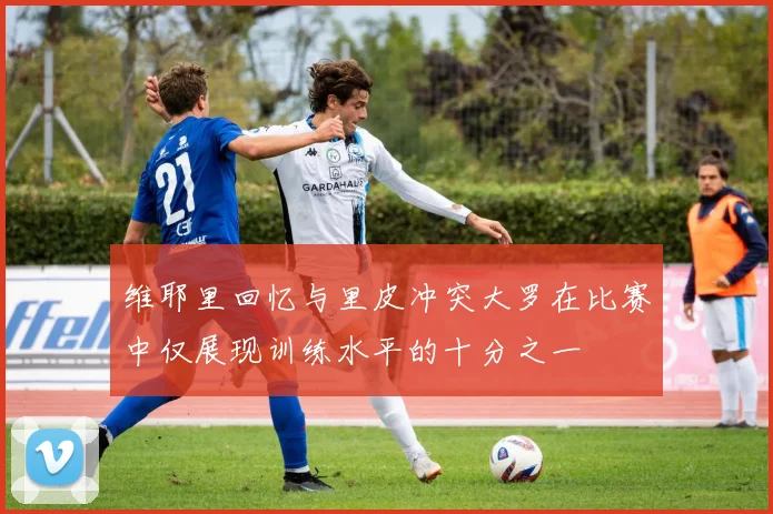 维耶里回忆与里皮冲突大罗在比赛中仅展现训练水平的十分之一