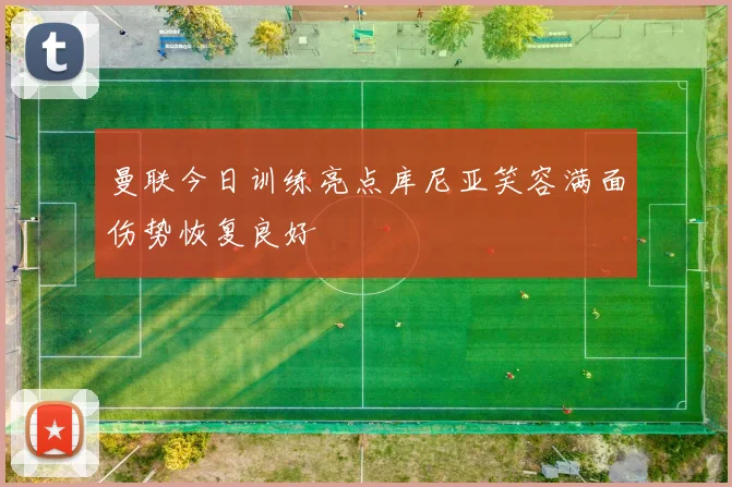 曼联今日训练亮点库尼亚笑容满面伤势恢复良好