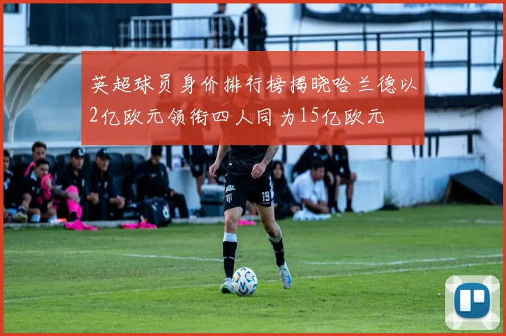 英超球员身价排行榜揭晓哈兰德以2亿欧元领衔四人同为15亿欧元